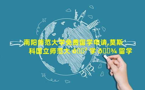 南阳师范大学免费留学申请,莫斯科国立师范大 🌲 学 🌾 留学申请条件